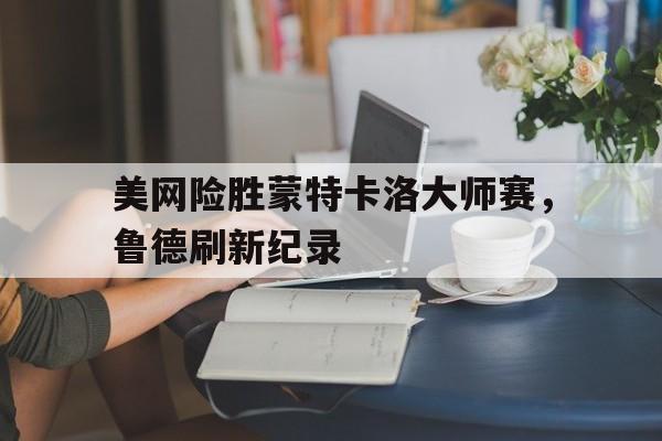 美网险胜蒙特卡洛大师赛，鲁德刷新纪录